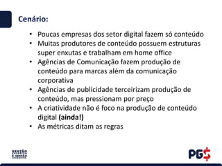 • Poucas empresas dos setor digital fazem só conteúdo
• Muitas produtores de conteúdo possuem estruturas
super enxutas e trabalham em home office
• Agências de Comunicação fazem produção de
conteúdo para marcas além da comunicação
corporativa
• Agências de publicidade terceirizam produção de
conteúdo, mas pressionam por preço
• A criatividade não é foco na produção de conteúdo
digital (ainda!)
• As métricas ditam as regras
Cenário:
 