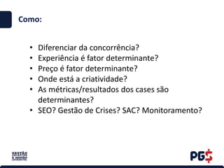 • Diferenciar da concorrência?
• Experiência é fator determinante?
• Preço é fator determinante?
• Onde está a criatividade?
• As métricas/resultados dos cases são
determinantes?
• SEO? Gestão de Crises? SAC? Monitoramento?
Como:
 