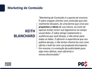 KEITH
BLANCHARD
.
Marketing de Conteúdo
“Marketing de Conteúdo é o oposto de anúncio.
É sobre engajar clientes com conteúdo que eles
realmente desejam, de uma forma que sirva aos
propósitos e ideais de sua marca, ao invés de
apenas tentar incluir sua logomarca no campo
visual deles. É sobre atingir exatamente a
audiência que você deseja, e não atirar para
todos os lados. É oferecer a experiência que seu
público deseja, e não tentar chamá-los com uma
oferta e iludi-los com sua proposta discrepante.
Em resumo, é a evolução da publicidade para
algo mais efetivo, mais eficiente e
menos dissimulado.”
 