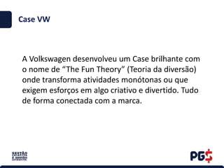 Case VW
A Volkswagen desenvolveu um Case brilhante com
o nome de “The Fun Theory” (Teoria da diversão)
onde transforma atividades monótonas ou que
exigem esforços em algo criativo e divertido. Tudo
de forma conectada com a marca.
 