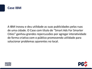 Case IBM
A IBM inovou e deu utilidade as suas publicidades pelas ruas
de uma cidade. O Case com título de “Smart Ads For Smarter
Cities” ganhou grandes repercussões por agregar interatividade
de forma criativa com o público promovendo utilidade para
solucionar problemas aparentes no local.
 