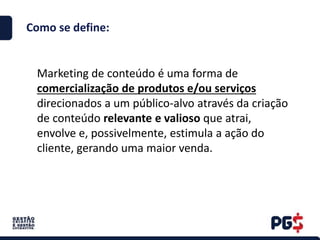 Como se define:
Marketing de conteúdo é uma forma de
comercialização de produtos e/ou serviços
direcionados a um público-alvo através da criação
de conteúdo relevante e valioso que atrai,
envolve e, possivelmente, estimula a ação do
cliente, gerando uma maior venda.
 