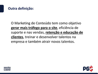 Outra definição:
O Marketing de Conteúdo tem como objetivo
gerar mais tráfego para o site, eficiência de
suporte e nas vendas, retenção e educação de
clientes, treinar e desenvolver talentos na
empresa e também atrair novos talentos.
 
