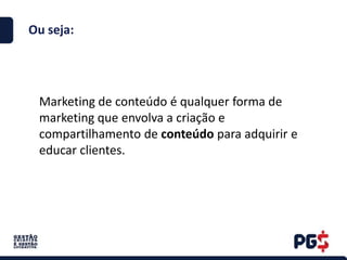 Ou seja:
Marketing de conteúdo é qualquer forma de
marketing que envolva a criação e
compartilhamento de conteúdo para adquirir e
educar clientes.
 