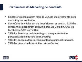 Os números do Marketing de Conteúdo
• Empresários não gastam mais de 25% de seu orçamento para
marketing em conteúdo.
• Conteúdos de mídias sociais impulsionam as vendas: 61% das
companhias encontram consumidores via LinkedIn, 67% via
Facebook e 53% via Twitter.
• 78% dos Diretores de Marketing acham que conteúdo
personalizado é o futuro do marketing.
• 90% dos consumidores acham conteúdo personalizado útil.
• 75% das pessoas não acreditam em anúncios.
 