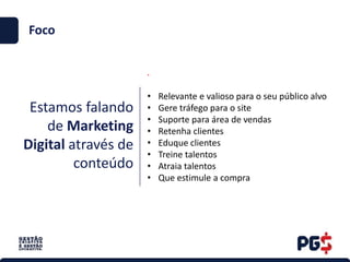 Estamos falando
de Marketing
Digital através de
conteúdo
.
Foco
• Relevante e valioso para o seu público alvo
• Gere tráfego para o site
• Suporte para área de vendas
• Retenha clientes
• Eduque clientes
• Treine talentos
• Atraia talentos
• Que estimule a compra
 