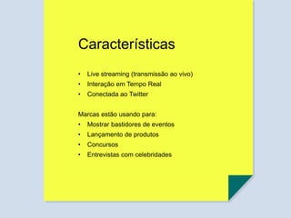 Características
• Live streaming (transmissão ao vivo)
• Interação em Tempo Real
• Conectada ao Twitter
Marcas estão usando para:
• Mostrar bastidores de eventos
• Lançamento de produtos
• Concursos
• Entrevistas com celebridades
 
