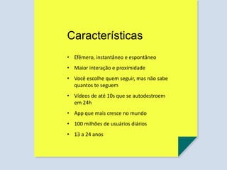 Características
• Efêmero, instantâneo e espontâneo
• Maior interação e proximidade
• Você escolhe quem seguir, mas não sabe
quantos te seguem
• Vídeos de até 10s que se autodestroem
em 24h
• App que mais cresce no mundo
• 100 milhões de usuários diários
• 13 a 24 anos
 