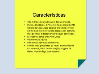 Características:
• 100 milhões de usuários em todo o mundo.
• Para os criadores, o Pinterest não é exatamente
uma rede social. Isso porque o foco do serviço
online não é colocar várias pessoas em contato,
mas permitir a descoberta de novos conteúdos.
• Escritório aberto em SP em 2015
• Público mais adulto
• 80% dos usuários são mulheres
• Painéis mais populares da rede: inspirações de
casamentos, dicas de decoração, viagens de
férias, moda e faça você mesmo.
 