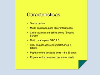 Características
• Textos curtos
• Muito acessado para obter informação
• Cada vez mais se define como “Second
Screen”
• Muito usado para SAC 2.0
• 60% dos acessos em smartphones e
tablets
• Popular entre pessoas entre 18 e 29 anos
• Popular entre pessoas com maior renda
 