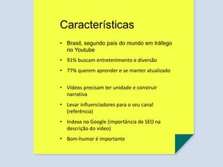 Características
• Brasil, segundo país do mundo em tráfego
no Youtube
• 91% buscam entretenimento e diversão
• 77% querem aprender e se manter atualizado
• Vídeos precisam ter unidade e construir
narrativa
• Levar influenciadores para o seu canal
(referência)
• Indexa no Google (importância de SEO na
descrição do vídeo)
• Bom-humor é importante
 