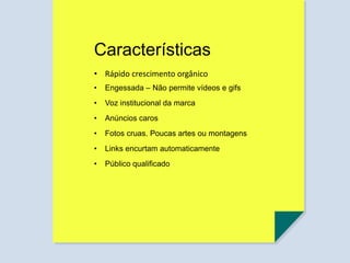 Características
• Engessada – Não permite vídeos e gifs
• Voz institucional da marca
• Anúncios caros
• Fotos cruas. Poucas artes ou montagens
• Links encurtam automaticamente
• Público qualificado
• Rápido crescimento orgânico
 