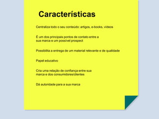 Centraliza todo o seu conteúdo: artigos, e-books, vídeos
É um dos principais pontos de contato entre a
sua marca e um possível prospect
Possibilita a entrega de um material relevante e de qualidade
Papel educativo
Cria uma relação de confiança entre sua
marca e dos consumidores/clientes
Dá autoridade para a sua marca
Características
 