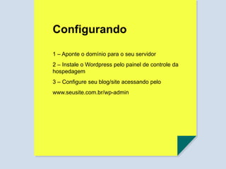 Configurando
1 – Aponte o domínio para o seu servidor
2 – Instale o Wordpress pelo painel de controle da
hospedagem
3 – Configure seu blog/site acessando pelo
www.seusite.com.br/wp-admin
 
