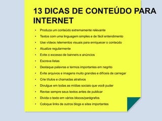 • Produza um conteúdo extremamente relevante
• Textos com uma linguagem simples e de fácil entendimento
• Atualize regularmente
• Evite o excesso de banners e anúncios
• Evite arquivos e imagens muito grandes e difíceis de carregar
• Crie títulos e chamadas atrativos
• Revise sempre seus textos antes de publicar
• Divulgue em todas as mídias sociais que você puder
• Divida o texto em vários blocos/parágrafos
• Coloque links de outros blogs e sites importantes
• Use vídeos /elementos visuais para enriquecer o conteúdo
• Escreva listas
• Destaque palavras e termos importantes em negrito
13 DICAS DE CONTEÚDO PARA
INTERNET
 