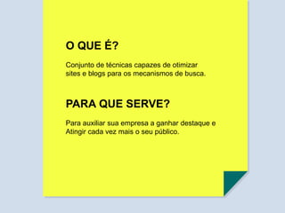 O QUE É?
Conjunto de técnicas capazes de otimizar
sites e blogs para os mecanismos de busca.
PARA QUE SERVE?
Para auxiliar sua empresa a ganhar destaque e
Atingir cada vez mais o seu público.
 