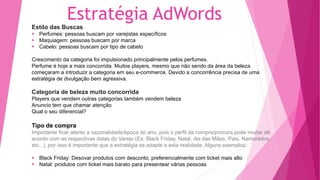 Estratégia AdWords
Estilo das Buscas
Perfumes: pessoas buscam por varejistas específicos
Maquiagem: pessoas buscam por marca
Cabelo: pessoas buscam por tipo de cabelo
Crescimento da categoria foi impulsionado principalmente pelos perfumes.
Perfume é hoje a mais concorrida. Muitos players, mesmo que não sendo da área da beleza
começaram a introduzir a categoria em seu e-commerce. Devido a concorrência precisa de uma
estratégia de divulgação bem agressiva.
Categoria de beleza muito concorrida
Players que vendem outras categorias também vendem beleza
Anuncio tem que chamar atenção
Qual o seu diferencial?
Tipo de compra
Importante ficar atento a sazonalidade/época do ano, pois o perfil da compra/procura pode mudar de
acordo com as respectivas datas do Varejo (Ex: Black Friday, Natal, dia das Mães, Pais, Namorados,
etc...), por isso é importante que a estratégia se adapte a esta realidade. Alguns exemplos:
Black Friday: Desovar produtos com desconto, preferencialmente com ticket mais alto
Natal: produtos com ticket mais barato para presentear várias pessoas