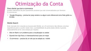 Otimização da Conta
Para cliente que tem e-commerce
Existem alterativas de para apresentar produtos que são comercializados por diversos
E-commerces:
Google Shopping – precisa ter preço atrativo ou algum outro diferencial como frete grátis ou
brindes
Mobile Search
Este mercado tem crescido as buscas pelo Mobile, se o E-commerce não oferece uma boa
experiência para o usuário neste meio, a probabilidade de perda deste cliente é grande,
especialmente se for uma compra por impulso.
Site em flash é um problema para a visualização no celular
Quando tem loja física, é interessante levar para um mapa
E-commerce – precisa de um site que se adapta ao mobile