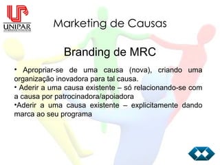 Marketing de Causas Branding de MRC Apropriar-se de uma causa (nova), criando uma organização inovadora para tal causa. Aderir a uma causa existente – só relacionando-se com a causa por patrocinadora/apoiadora Aderir a uma causa existente – explicitamente dando marca ao seu programa 