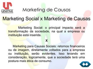 Marketing de Causas Marketing Social x Marketing de Causas Marketing Social: o principal impacto será a transformação da sociedade, na qual a empresa ou instituição está inserida. X Marketing para Causas Sociais: retornos financeiros ou de imagem, diretamente voltados para a empresa ou instituição, serão evidentes. Isso levando em consideração, logicamente, que a sociedade terá uma postura mais ética de consumo. 