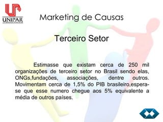 Marketing de Causas Terceiro Setor Estimasse que existam cerca de 250 mil organizações de terceiro setor no Brasil sendo elas, ONGs,fundações, associações,  dentre outros. Movimentam cerca de 1,5% do PIB brasileiro,espera-se que esse numero chegue aos 5% equivalente a média de outros países.  