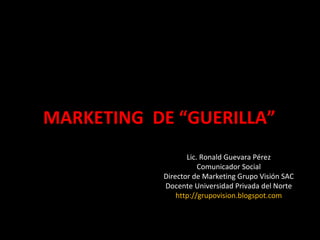 MARKETING  DE “GUERILLA” Lic. Ronald Guevara Pérez Comunicador Social Director de Marketing Grupo Visión SAC Docente Universidad Privada del Norte http://grupovision.blogspot.com 