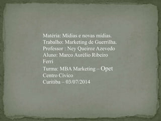 Matéria: Mídias e novas mídias.
Trabalho: Marketing de Guerrilha.
Professor : Ney Queiroz Azevedo
Aluno: Marco Aurélio Ribeiro
Ferri
Turma: MBA Marketing – Opet
Centro Cívico
Curitiba – 03/07/2014
 
