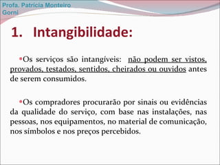 Intangibilidade: Os serviços são intangíveis:  não podem ser vistos, provados, testados, sentidos, cheirados ou ouvidos  antes de serem consumidos.  Os compradores procurarão por sinais ou evidências da qualidade do serviço, com base nas instalações, nas pessoas, nos equipamentos, no material de comunicação, nos símbolos e nos preços percebidos. Profa. Patrícia Monteiro Gorni 