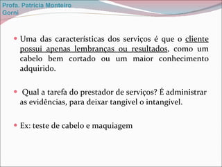 Uma das características dos serviços é que o  cliente possui apenas lembranças ou resultados , como um cabelo bem cortado ou um maior conhecimento adquirido. Qual a tarefa do prestador de serviços? É administrar  as evidências, para deixar tangível o intangível. Ex: teste de cabelo e maquiagem Profa. Patrícia Monteiro Gorni 