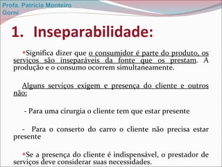 Inseparabilidade: Significa dizer que  o consumidor é parte do produto, os serviços são inseparáveis da fonte que os prestam . A produção e o consumo ocorrem simultaneamente. Alguns serviços exigem e presença do cliente e outros não: - Para uma cirurgia o cliente tem que estar presente -  Para o conserto do carro o cliente não precisa estar presente Se a presença do cliente é indispensável, o prestador de serviços deve considerar suas necessidades. Profa. Patrícia Monteiro Gorni 