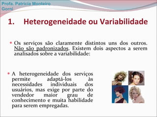 Heterogeneidade ou Variabilidade Os serviços são claramente distintos uns dos outros.  Não são padronizados . Existem dois aspectos a serem analisados sobre a variabilidade: A heterogeneidade dos serviços permite adaptá-los às necessidades individuais dos usuários, mas exige por parte do vendedor maior grau de conhecimento e muita habilidade para serem empregadas.  Profa. Patrícia Monteiro Gorni 