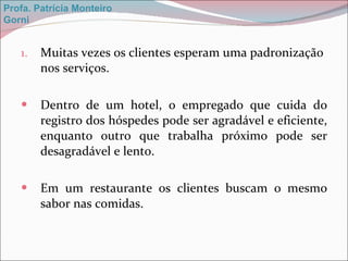 Muitas vezes os clientes esperam uma padronização nos serviços. Dentro de um hotel, o empregado que cuida do registro dos hóspedes pode ser agradável e eficiente, enquanto outro que trabalha próximo pode ser desagradável e lento. Em um restaurante os clientes buscam o mesmo sabor nas comidas. Profa. Patrícia Monteiro Gorni 