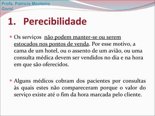 Perecibilidade Os serviços  não podem manter-se ou serem estocados nos pontos de venda . Por esse motivo, a cama de um hotel, ou o assento de um avião, ou uma consulta médica devem ser vendidos no dia e na hora em que são oferecidos. Alguns médicos cobram dos pacientes por consultas às quais estes não compareceram porque o valor do serviço existe até o fim da hora marcada pelo cliente. Profa. Patrícia Monteiro Gorni 