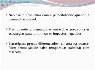 Não existe problemas com a perecibilidade quando a demanda é estável. Mas quando a demanda é instável é preciso criar estratégias para minimizar os impactos negativos: Estratégias: preços diferenciados- cinema na quarta-feira; promoção de baixa temporada; trabalhar com reservas;... Profa. Patrícia Monteiro Gorni 