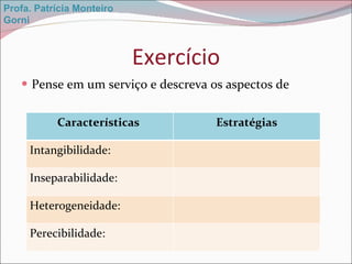 Exercício Pense em um serviço e descreva os aspectos de  Profa. Patrícia Monteiro Gorni Características  Estratégias Intangibilidade: Inseparabilidade: Heterogeneidade: Perecibilidade: 