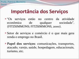 Importância dos Serviços “ Os serviços estão no centro da atividade econômica de qualquer sociedade”. (FITZSIMMONS; FITZSIMMONS, 2000). Setor de serviços e comércio é o que mais gera renda e emprego no Brasil. Papel dos serviços : comunicações, transportes, atacado, varejo, saúde, hospedagem, educacionais, turismo, etc. Profa. Patrícia Monteiro Gorni 