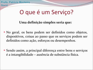 O que é um Serviço? Uma definição simples seria que: No geral, os bens podem ser definidos como objetos, dispositivos, coisas ao passo que os serviços podem ser definidos como ação, esforços ou desempenhos. Sendo assim, a principal diferença entre bens e serviços é a intangibilidade – ausência de substância física.  Profa. Patrícia Monteiro Gorni 
