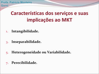 Características dos serviços e suas implicações ao MKT Intangibilidade. Inseparabilidade. Heterogeneidade ou Variabilidade. Perecibilidade. Profa. Patrícia Monteiro Gorni 