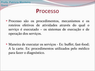 P rocesso Processo são os procedimentos, mecanismos e os roteiros efetivos de atividades através do qual o serviço é executado – os sistemas de execução e de operação dos serviços. Maneira de executar os serviços - Ex: buffet; fast-food; A la carte. Ex: procedimentos utilizados pelo médico para fazer o diagnóstico. Profa. Patrícia Monteiro Gorni 