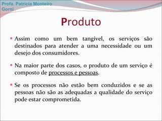 P roduto Assim como um bem tangível, os serviços são destinados para atender a uma necessidade ou um desejo dos consumidores. Na maior parte dos casos, o produto de um serviço é composto de  processos e pessoas . Se os processos não estão bem conduzidos e se as pessoas não são as adequadas a qualidade do serviço pode estar comprometida. Profa. Patrícia Monteiro Gorni 