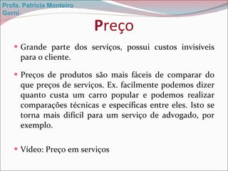 P reço Grande parte dos serviços, possui custos invisíveis para o cliente. Preços de produtos são mais fáceis de comparar do que preços de serviços. Ex. facilmente podemos dizer quanto custa um carro popular e podemos realizar comparações técnicas e específicas entre eles. Isto se torna mais difícil para um serviço de advogado, por exemplo. Vídeo: Preço em serviços Profa. Patrícia Monteiro Gorni 