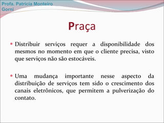 P raça Distribuir serviços requer a disponibilidade dos mesmos no momento em que o cliente precisa, visto que serviços não são estocáveis. Uma mudança importante nesse aspecto da distribuição de serviços tem sido o crescimento dos canais eletrônicos, que permitem a pulverização do contato. Profa. Patrícia Monteiro Gorni 