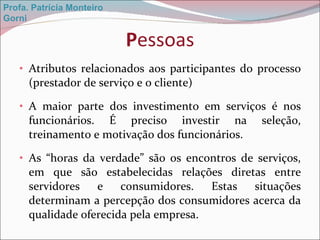 P essoas Atributos relacionados aos participantes do processo (prestador de serviço e o cliente)  A maior parte dos investimento em serviços é nos funcionários. É preciso investir na seleção, treinamento e motivação dos funcionários. As “horas da verdade” são os encontros de serviços, em que são estabelecidas relações diretas entre servidores e consumidores. Estas situações determinam a percepção dos consumidores acerca da qualidade oferecida pela empresa. Profa. Patrícia Monteiro Gorni 