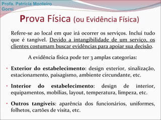 P rova Física  (ou Evidência Física) Refere-se ao local em que irá ocorrer os serviços. Inclui tudo que é tangível.  Devido a intangibilidade de um serviço, os clientes costumam buscar evidências para apoiar sua decisão . A evidência física pode ter 3 amplas categorias:  Exterior do estabelecimento : design exterior, sinalização, estacionamento, paisagismo, ambiente circundante, etc. Interior do estabelecimento : design de interior, equipamentos, mobílias, layout, temperatura, limpeza, etc. Outros tangíveis : aparência dos funcionários, uniformes, folhetos, cartões de visita, etc. Profa. Patrícia Monteiro Gorni 