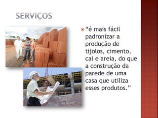 “é mais fácil padronizar a produção de tijolos, cimento, cal e areia, do que a construção da parede de uma casa que utiliza esses produtos.”  
