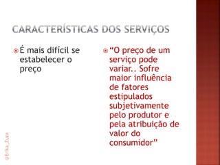 É mais difícil se estabelecer o preço 
“O preço de um serviço pode variar.. Sofre maior influência de fatores estipulados subjetivamente pelo produtor e pela atribuição de valor do consumidor” 
@Erika_Zuza  