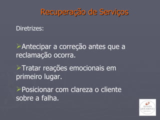 Recuperação de Serviços Diretrizes: Antecipar a correção antes que a reclamação ocorra. Tratar reações emocionais em primeiro lugar. Posicionar com clareza o cliente sobre a falha. 