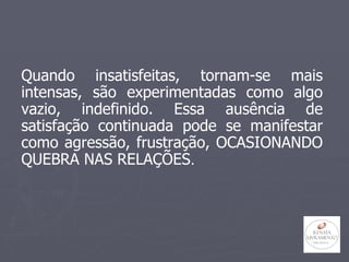 Quando insatisfeitas, tornam-se mais intensas, são experimentadas como algo vazio, indefinido. Essa ausência de satisfação continuada pode se manifestar como agressão, frustração, OCASIONANDO QUEBRA NAS RELAÇÕES . 