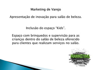 Marketing de Varejo
Apresentação de inovação para salão de beleza.

Inclusão do espaço “Kids”.
Espaço com brinquedos e supervisão para as
crianças dentro do salão de beleza oferecido
para clientes que realizam serviços no salão.

 