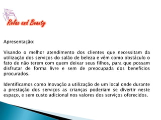 Apresentação:
Visando o melhor atendimento dos clientes que necessitam da
utilização dos serviços do salão de beleza e vêm como obstáculo o
fato de não terem com quem deixar seus filhos, para que possam
disfrutar de forma livre e sem de preocupada dos benefícios
procurados.
Identificamos como Inovação a utilização de um local onde durante
a prestação dos serviços as crianças poderiam se divertir neste
espaço, e sem custo adicional nos valores dos serviços oferecidos.

 